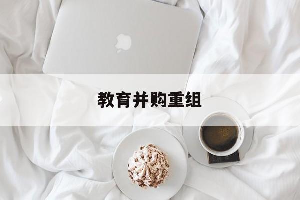 保定市教育并购重组(近年并购重组经典案例)